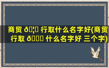 商贸 🦋 行取什么名字好(商贸行取 🍁 什么名字好 三个字)